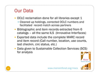 Our Data
www.maineinfonet.org/mscs
 OCLC reclamation done for all libraries except 1
 Cleaned up holdings, corrected OCLC numbers and
facilitated record match across partners
 Bibliographic and item records extracted from 6
catalogs – all the same ILS (Innovative Interfaces)
 Exported data include the complete MARC record
and item record (Call number, location, use counts,
last checkin, circ status, etc.)
 Data given to Sustainable Collection Services (SCS)
for analysis
11
 