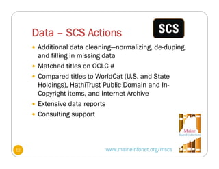 Data – SCS Actions
www.maineinfonet.org/mscs
 Additional data cleaning—normalizing, de-duping,
and filling in missing data
 Matched titles on OCLC #
 Compared titles to WorldCat (U.S. and State
Holdings), HathiTrust Public Domain and In-
Copyright items, and Internet Archive
 Extensive data reports
 Consulting support
12
 