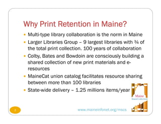 Why Print Retention in Maine?
www.maineinfonet.org/mscs
 Multi-type library collaboration is the norm in Maine
 Larger Libraries Group – 9 largest libraries with ¾ of
the total print collection. 100 years of collaboration
 Colby, Bates and Bowdoin are consciously building a
shared collection of new print materials and e-
resources
 MaineCat union catalog facilitates resource sharing
between more than 100 libraries
 State-wide delivery – 1.25 millions items/year
2
 