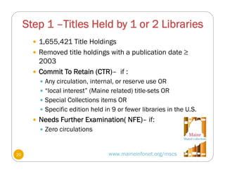 Step 1 –Titles Held by 1 or 2 Libraries
www.maineinfonet.org/mscs
 1,655,421 Title Holdings
 Removed title holdings with a publication date ≥
2003
 Commit To Retain (CTR)– if :
 Any circulation, internal, or reserve use OR
 “local interest” (Maine related) title-sets OR
 Special Collections items OR
 Specific edition held in 9 or fewer libraries in the U.S.
 Needs Further Examination( NFE)– if:
 Zero circulations
20
 