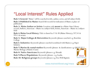 “Local Interest” Rules Applied
www.maineinfonet.org/mscs
Rule 1: General:‘Maine’ will be searched in title, author, series, and all subject fields
Rule 2: Published in Maine: Search bib records for indication of Maine as place of
publication
Rule 3: Maine Author or Artists: Location code meaut in a Maine State Library
record,Authors,American—Maine in a subject field,Artists,American—Maine in a subject
field
Rule 4: Maine Local History:Title is classed in: F 16-30 (Maine History), 917.41 &
974.1 & meanx
Rule 5: Major Colleges & Universities: Keywords/phrases searched e.g. Bowdoin
College
Rule 6: Industries: Keywords/phrases searched (combined with Maine) e.g. Paper
Industry
Rule 7: Marine & coastal studies: Keywords/phrases & classifications e.g. QH 92-92.2
Marine Biology (Atlantic Coast)
Rule 8: Native Americans: Keywords/phrases e.g.Abenaki
Rule 9: Places/Populations: Keywords/phrases e.g.Acadia
Rule 10: Religious groups: Keywords/phrases e.g. FreeWill Baptists
23
 