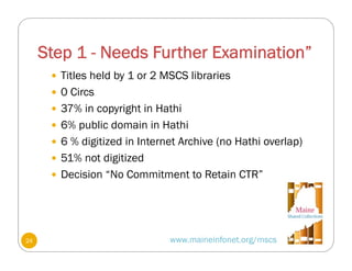 Step 1 - Needs Further Examination”
www.maineinfonet.org/mscs
 Titles held by 1 or 2 MSCS libraries
 0 Circs
 37% in copyright in Hathi
 6% public domain in Hathi
 6 % digitized in Internet Archive (no Hathi overlap)
 51% not digitized
 Decision “No Commitment to Retain CTR”
24
 