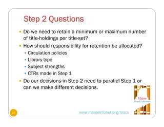 Step 2 Questions
www.maineinfonet.org/mscs
 Do we need to retain a minimum or maximum number
of title-holdings per title-set?
 How should responsibility for retention be allocated?
 Circulation policies
 Library type
 Subject strengths
 CTRs made in Step 1
 Do our decisions in Step 2 need to parallel Step 1 or
can we make different decisions.
27
 