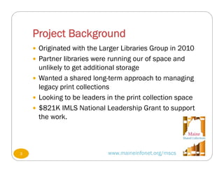 Project Background
www.maineinfonet.org/mscs
 Originated with the Larger Libraries Group in 2010
 Partner libraries were running our of space and
unlikely to get additional storage
 Wanted a shared long-term approach to managing
legacy print collections
 Looking to be leaders in the print collection space
 $821K IMLS National Leadership Grant to support
the work.
3
 