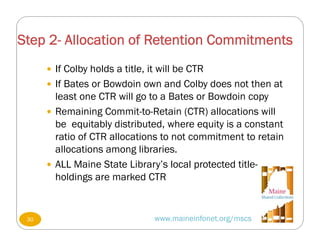 Step 2- Allocation of Retention Commitments
www.maineinfonet.org/mscs
 If Colby holds a title, it will be CTR
 If Bates or Bowdoin own and Colby does not then at
least one CTR will go to a Bates or Bowdoin copy
 Remaining Commit-to-Retain (CTR) allocations will
be equitably distributed, where equity is a constant
ratio of CTR allocations to not commitment to retain
allocations among libraries.
 ALL Maine State Library’s local protected title-
holdings are marked CTR
30
 