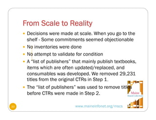 From Scale to Reality
www.maineinfonet.org/mscs
 Decisions were made at scale. When you go to the
shelf - Some commitments seemed objectionable
 No inventories were done
 No attempt to validate for condition
 A “list of publishers” that mainly publish textbooks,
items which are often updated/replaced, and
consumables was developed. We removed 29,231
titles from the original CTRs in Step 1.
 The “list of publishers” was used to remove titles
before CTRs were made in Step 2.
33
 