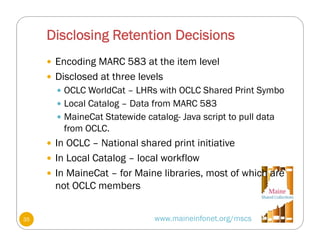 Disclosing Retention Decisions
 Encoding MARC 583 at the item level
 Disclosed at three levels
 OCLC WorldCat – LHRs with OCLC Shared Print Symbo
 Local Catalog – Data from MARC 583
 MaineCat Statewide catalog- Java script to pull data
from OCLC.
 In OCLC – National shared print initiative
 In Local Catalog – local workflow
 In MaineCat – for Maine libraries, most of which are
not OCLC members
www.maineinfonet.org/mscs35
 