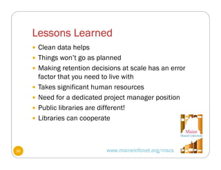 Lessons Learned
www.maineinfonet.org/mscs
 Clean data helps
 Things won’t go as planned
 Making retention decisions at scale has an error
factor that you need to live with
 Takes significant human resources
 Need for a dedicated project manager position
 Public libraries are different!
 Libraries can cooperate
36
 