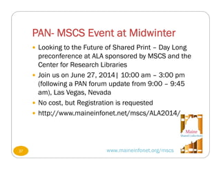 PAN- MSCS Event at Midwinter
www.maineinfonet.org/mscs
 Looking to the Future of Shared Print – Day Long
preconference at ALA sponsored by MSCS and the
Center for Research Libraries
 Join us on June 27, 2014| 10:00 am – 3:00 pm
(following a PAN forum update from 9:00 – 9:45
am), Las Vegas, Nevada
 No cost, but Registration is requested
 http://www.maineinfonet.net/mscs/ALA2014/
37
 