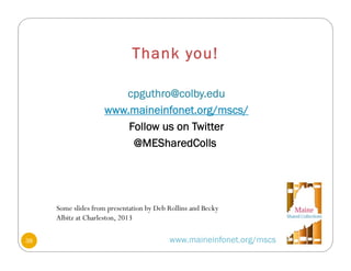 Thank you!
cpguthro@colby.edu
www.maineinfonet.org/mscs/
Follow us on Twitter
@MESharedColls
www.maineinfonet.org/mscs38
Some slides from presentation by Deb Rollins and Becky
Albitz at Charleston, 2013
 