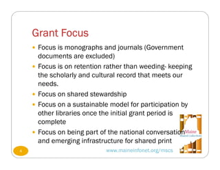 Grant Focus
www.maineinfonet.org/mscs
 Focus is monographs and journals (Government
documents are excluded)
 Focus is on retention rather than weeding- keeping
the scholarly and cultural record that meets our
needs.
 Focus on shared stewardship
 Focus on a sustainable model for participation by
other libraries once the initial grant period is
complete
 Focus on being part of the national conversation
and emerging infrastructure for shared print
4
 