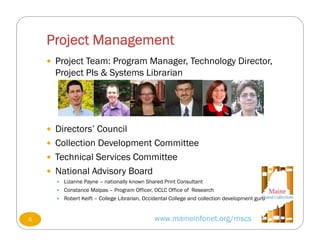 Project Management
www.maineinfonet.org/mscs
 Project Team: Program Manager, Technology Director,
Project PIs & Systems Librarian
 Directors’ Council
 Collection Development Committee
 Technical Services Committee
 National Advisory Board
 Lizanne Payne – nationally known Shared Print Consultant
 Constance Malpas – Program Officer, OCLC Office of Research
 Robert Keift – College Librarian, Occidental College and collection development guru
6
 