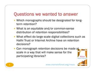 Questions we wanted to answer
www.maineinfonet.org/mscs
 Which monographs should be designated for long-
term retention?
 What is an equitable and/or common-sense
distribution of retention responsibilities?
 What effect do large scale digital collections such as
Hathi Trust or Internet Archive have on retention
decisions?
 Can monograph retention decisions be made at
scale in a way that will make sense for the
participating libraries?
8
 