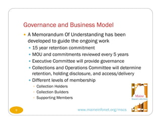 Governance and Business Model
www.maineinfonet.org/mscs
 A Memorandum Of Understanding has been
developed to guide the ongoing work
 15 year retention commitment
 MOU and commitments reviewed every 5 years
 Executive Committee will provide governance
 Collections and Operations Committee will determine
retention, holding disclosure, and access/delivery
 Different levels of membership
 Collection Holders
 Collection Builders
 Supporting Members
9
 