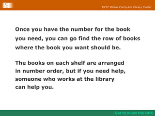 Once you have the number for the book  you need, you can go find the row of books  where the book you want should be. Get to know the DDC The books on each shelf are arranged  in number order, but if you need help,  someone who works at the library  can help you. 