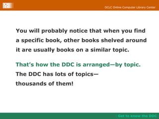 You will probably notice that when you find a specific book, other books shelved around it are usually books on a similar topic.  Get to know the DDC That’s how the DDC is arranged—by topic.   The DDC has lots of topics— thousands of them! 