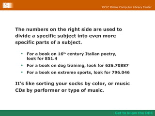 The numbers on the right side are used to divide a specific subject into even more  specific parts of a subject.  For a book on 16 th  century Italian poetry,  look for 851.4 For a book on dog training, look for 636.70887 For a book on extreme sports, look for 796.046 It’s like sorting your socks by color, or music CDs by performer or type of music. Get to know the DDC 