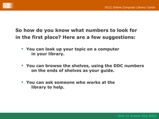So how do you know what numbers to look for  in the first place? Here are a few suggestions: You can look up your topic on a computer  in your library.  You can browse the shelves, using the DDC numbers on the ends of shelves as your guide.  You can ask someone who works at the library to help. Get to know the DDC 