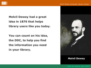 Melvil Dewey had a great idea in 1876 that helps  library users like you today. You can count on his idea,  the DDC, to help you find  the information you need  in your library.  Melvil Dewey Get to know the DDC 