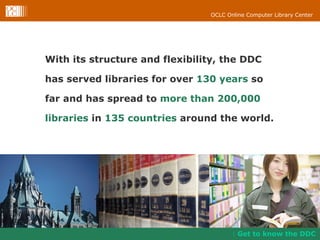 With its structure and flexibility, the DDC has served libraries for over  130 years  so far and has spread to  more than 200,000 libraries  in  135 countries  around the world. Get to know the DDC 