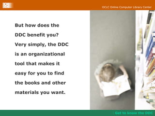 But how does the  DDC benefit you?  Very simply, the DDC  is an organizational  tool that makes it  easy for you to find  the books and other  materials you want. Get to know the DDC 