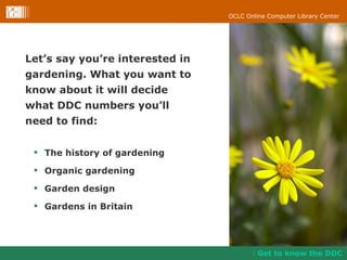Let’s say you’re interested in  gardening. What you want to  know about it will decide  what DDC numbers you’ll  need to find: Get to know the DDC The history of gardening  Organic gardening Garden design Gardens in Britain 