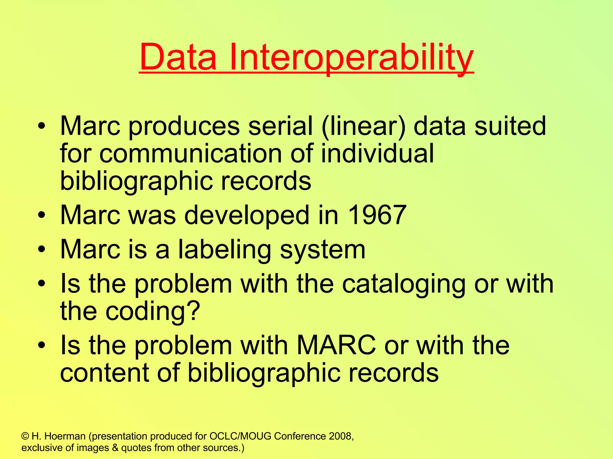 Data Interoperability Marc produces serial (linear) data suited for communication of individual bibliographic records Marc was developed in 1967 Marc is a labeling system Is the problem with the cataloging or with the coding? Is the problem with MARC or with the content of bibliographic records 