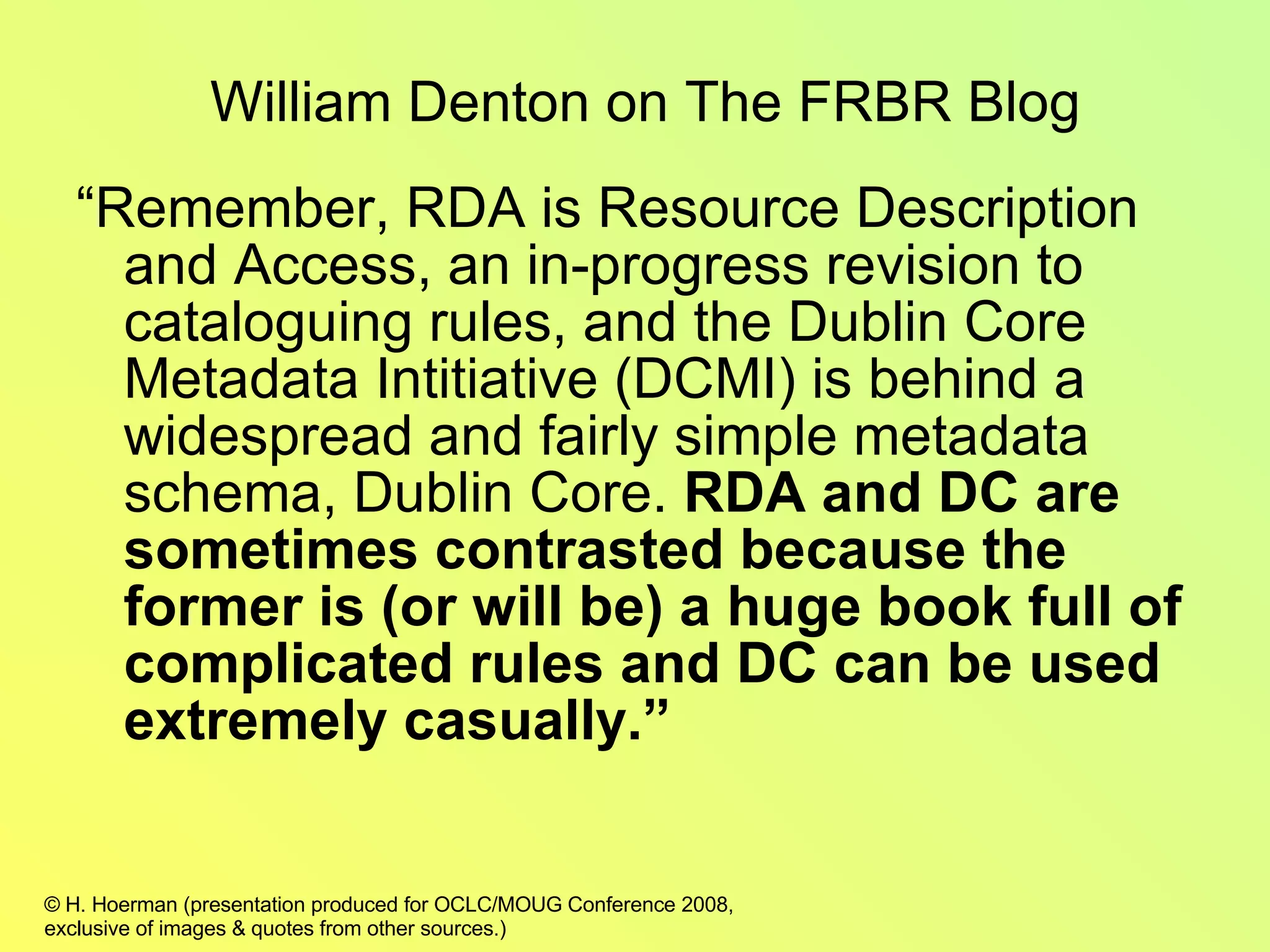 “ Remember, RDA is Resource Description and Access, an in-progress revision to cataloguing rules, and the Dublin Core Metadata Intitiative (DCMI) is behind a widespread and fairly simple metadata schema, Dublin Core.  RDA and DC are sometimes contrasted because the former is (or will be) a huge book full of complicated rules and DC can be used extremely casually.” William Denton on The FRBR Blog 