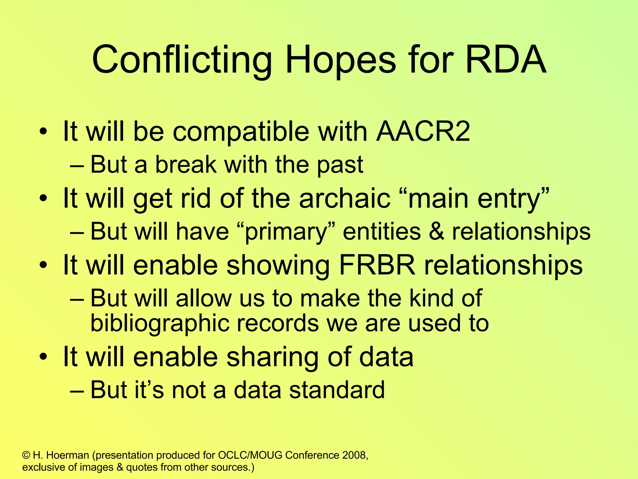 Conflicting Hopes for RDA It will be compatible with AACR2 But a break with the past It will get rid of the archaic “main entry” But will have “primary” entities & relationships It will enable showing FRBR relationships But will allow us to make the kind of bibliographic records we are used to It will enable sharing of data But it’s not a data standard  