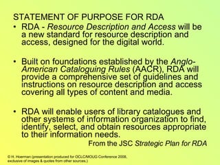 STATEMENT OF PURPOSE FOR RDA RDA -  Resource Description and Access  will be a new standard for resource description and access, designed for the digital world. Built on foundations established by the  Anglo-American Cataloguing Rules  (AACR), RDA will provide a comprehensive set of guidelines and instructions on resource description and access covering all types of content and media. RDA will enable users of library catalogues and other systems of information organization to find, identify, select, and obtain resources appropriate to their information needs. From the JSC  Strategic Plan for RDA 