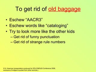 To get rid of  old baggage Eschew “AACR3” Eschew words like “cataloging” Try to look more like the other kids Get rid of funny punctuation Get rid of strange rule numbers 
