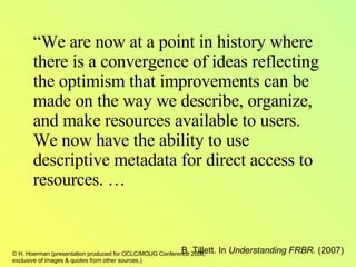 “ We are now at a point in history where there is a convergence of ideas reflecting the optimism that improvements can be made on the way we describe, organize, and make resources available to users.  We now have the ability to use descriptive metadata for direct access to resources. … B. Tillett. In  Understanding FRBR.  (2007) 