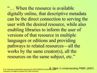 “…  When the resource is available digitally online, that descriptive metadata can be the direct connection to serving the user with the desired resource, while also enabling libraries to inform the user of versions of that resource in multiple languages or editions and providing pathways to related resources—all the works by the same creator(s), all the resources on the same subject, etc.”   B. Tillett. In  Understanding FRBR.  (2007) 