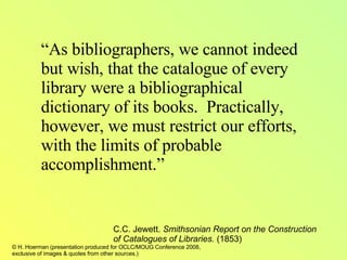 “ As bibliographers, we cannot indeed but wish, that the catalogue of every library were a bibliographical dictionary of its books.  Practically, however, we must restrict our efforts, with the limits of probable accomplishment.” C.C. Jewett.  Smithsonian Report on the Construction of Catalogues of Libraries.  (1853) 