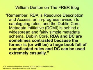 “ Remember, RDA is Resource Description and Access, an in-progress revision to cataloguing rules, and the Dublin Core Metadata Intitiative (DCMI) is behind a widespread and fairly simple metadata schema, Dublin Core.  RDA and DC are sometimes contrasted because the former is (or will be) a huge book full of complicated rules and DC can be used extremely casually.” William Denton on The FRBR Blog 