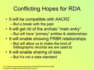 Conflicting Hopes for RDA It will be compatible with AACR2 But a break with the past It will get rid of the archaic “main entry” But will have “primary” entities & relationships It will enable showing FRBR relationships But will allow us to make the kind of bibliographic records we are used to It will enable sharing of data But it’s not a data standard  