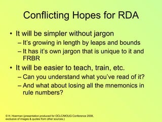 Conflicting Hopes for RDA It will be simpler without jargon It’s growing in length by leaps and bounds It has it’s own jargon that is unique to it and FRBR It will be easier to teach, train, etc. Can you understand what you’ve read of it? And what about losing all the mnemonics in rule numbers?  