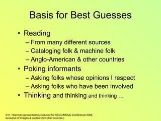 Basis for Best Guesses Reading From many different sources Cataloging folk & machine folk Anglo-American & other countries Poking informants Asking folks whose opinions I respect Asking folks who have been involved  Thinking  and thinking  and thinking … 