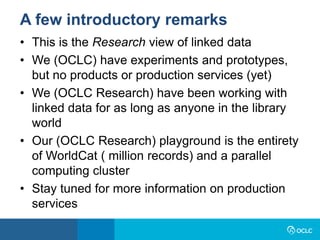 • This is the Research view of linked data
• We (OCLC) have experiments and prototypes,
but no products or production services (yet)
• We (OCLC Research) have been working with
linked data for as long as anyone in the library
world
• Our (OCLC Research) playground is the entirety
of WorldCat ( million records) and a parallel
computing cluster
• Stay tuned for more information on production
services
A few introductory remarks
 