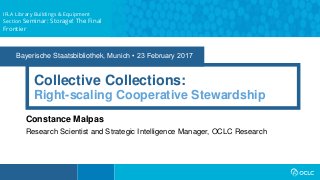 Bayerische Staatsbibliothek, Munich • 23 February 2017
Collective Collections:
Constance Malpas
Research Scientist and Strategic Intelligence Manager, OCLC Research
Right-scaling Cooperative Stewardship
IFLA Library Buildings & Equipment
Section Seminar: Storage! The Final
Frontier
 