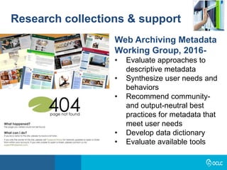 Research collections & support
Web Archiving Metadata
Working Group, 2016-
• Evaluate approaches to
descriptive metadata
• Synthesize user needs and
behaviors
• Recommend community-
and output-neutral best
practices for metadata that
meet user needs
• Develop data dictionary
• Evaluate available tools
 