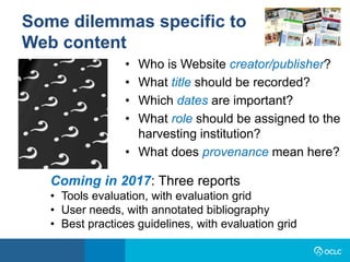 • Who is Website creator/publisher?
• What title should be recorded?
• Which dates are important?
• What role should be assigned to the
harvesting institution?
• What does provenance mean here?
Some dilemmas specific to
Web content
Coming in 2017: Three reports
• Tools evaluation, with evaluation grid
• User needs, with annotated bibliography
• Best practices guidelines, with evaluation grid
 
