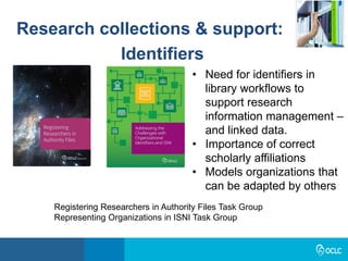 Research collections & support:
Identifiers
Registering Researchers in Authority Files Task Group
Representing Organizations in ISNI Task Group
• Need for identifiers in
library workflows to
support research
information management –
and linked data.
• Importance of correct
scholarly affiliations
• Models organizations that
can be adapted by others
 