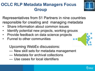 OCLC RLP Metadata Managers Focus
Group
Upcoming WebEx discussions:
— New skill sets for metadata management
— Metadata for archival collections
— Use cases for local identifiers
Representatives from 51 Partners in nine countries
responsible for creating and managing metadata
• Share information about common issues
• Identify potential new projects, working groups
• Provide feedback on data science projects
• Funnel to other communities
 