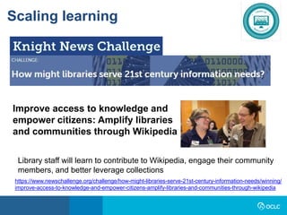 Scaling learning
https://www.newschallenge.org/challenge/how-might-libraries-serve-21st-century-information-needs/winning/
improve-access-to-knowledge-and-empower-citizens-amplify-libraries-and-communities-through-wikipedia
Improve access to knowledge and
empower citizens: Amplify libraries
and communities through Wikipedia
Library staff will learn to contribute to Wikipedia, engage their community
members, and better leverage collections
 