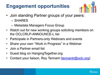 • Join standing Partner groups of your peers:
– SHARES
– Metadata Managers Focus Group
• Watch out for new working groups soliciting members on
the OCLCRLP-ANNOUNCE-L list
• Participate in Partners-only Webinars and events
• Share your own “Work in Progress” in a Webinar
• Join a Partner email list
• Guest blog on HangingTogether.org
• Contact your liaison, Roy Tennant (tennantr@oclc.org)
Engagement opportunities
 