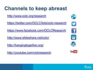 Channels to keep abreast
http://www.oclc.org/research
https://twitter.com/OCLC/lists/oclc-research
https://www.facebook.com/OCLCResearch
http://www.slideshare.net/oclcr
http://hangingtogether.org/
http://youtube.com/oclcresearch
 