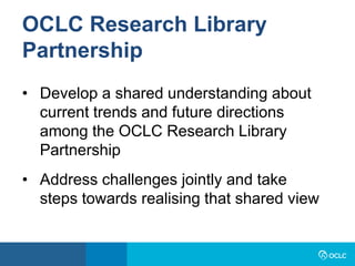 OCLC Research Library
Partnership
• Develop a shared understanding about
current trends and future directions
among the OCLC Research Library
Partnership
• Address challenges jointly and take
steps towards realising that shared view
 