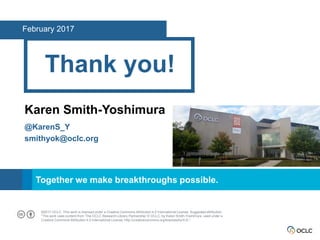 SM
Together we make breakthroughs possible.
Thank you!
Karen Smith-Yoshimura
@KarenS_Y
smithyok@oclc.org
February 2017
©2017 OCLC. This work is licensed under a Creative Commons Attribution 4.0 International License. Suggested attribution:
“This work uses content from ‘The OCLC Research Library Partnership’ © OCLC, by Karen Smith-Yoshimura, used under a
Creative Commons Attribution 4.0 International License: http://creativecommons.org/licenses/by/4.0/.”
 