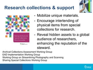 Research collections & support
- Mobilize unique materials.
- Encourage interlending of
physical items from special
collections for research.
- Reveal hidden assets to a global
audience of researchers,
enhancing the reputation of the
steward.
Archival Collections Assessment Working Group
EAD Implementation Working Group
Working Group on Streamlining Photography and Scanning
Sharing Special Collections Working Group
 
